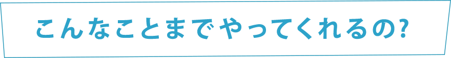 こんなことまでやってくれるの？